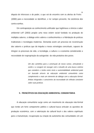 50

disputa de interesses e de poder, o que vai de encontro com os alertas de Freire
(2000) para a necessidade se identificar, e ter sempre presente, há existência dos
contra-sonhos.
Em contraposição ao conhecimento unificador que legitimava a ciência o saber
ambiental Leff (2003) propõe uma nova ordem social fundada na produção de
múltiplos saberes, o diálogo entre valores e conhecimentos e a hibridação de práticas
tradicionais e tecnologias modernas. Demanda assim um processo de reconstrução
dos saberes e práticas que dá impulso a novas estratégias conceituais, capazes de
integrar os processos da vida, a tecnologia, a cultura e a economia considerando a
necessidade de reapropriação da autogestão da vida produtiva dos povos.

Um dos caminhos para a construção de novos rumos, articulando o
sonho e a coragem de navegar com o desafio de uma busca coletiva
que considere e tenha como meta a sustentabilidade ambiental pode
ser buscado através da educação ambiental comunitária como
complemento e mais um elemento de diálogo com a educação formal.
Ambas integradas e conscientes da necessidade de reflexão constante
sobre suas práticas.

5. PRINCÍPIOS DA EDUCAÇÃO AMBIENTAL COMUNITÁRIA

A educação comunitária surge como um movimento de educação não-formal
que tendo um forte componente político e cultural busca articular as questões de
produção econômica, com a valorização da cultural local e dos valores espirituais
para a manutenção, recuperação ou criação da autonomia das comunidades em um

 