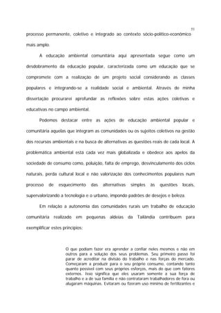 51

processo permanente, coletivo e integrado ao contexto sócio-político-econômico
mais amplo.
A educação ambiental comunitária aqui apresentada segue como um
desdobramento da educação popular, caracterizada como um educação que se
compromete com a realização de um projeto social considerando as classes
populares e integrando-se a realidade social e ambiental. Através de minha
dissertação procurarei aprofundar as reflexões sobre estas ações coletivas e
educativas no campo ambiental.
Podemos destacar entre as ações de educação ambiental popular e
comunitária aquelas que integram as comunidades ou os sujeitos coletivos na gestão
dos recursos ambientais e na busca de alternativas as questões reais de cada local. A
problemática ambiental está cada vez mais globalizada e obedece aos apelos da
sociedade de consumo como, poluição, falta de emprego, desvinculamento dos ciclos
naturais, perda cultural local e não valorização dos conhecimentos populares num
processo

de

esquecimento

das

alternativas

simples

às

questões

locais,

supervalorizando a tecnologia e o urbano, impondo padrões de desejos e beleza.
Em relação a autonomia das comunidades rurais um trabalho de educação
comunitária

realizado

em

pequenas

aldeias

da

Tailândia

contribuem

para

exemplificar estes princípios:

O que podiam fazer era aprender a confiar neles mesmos e não em
outros para a solução dos seus problemas. Seu primeiro passo foi
parar de acreditar na divisão do trabalho e nas forças do mercado.
Começaram a produzir para o seu próprio consumo, contando tanto
quanto possível com seus próprios esforços, mais do que com fatores
externos. Isso significa que eles usaram somente a sua força de
trabalho e a de sua família e não contrataram trabalhadores de fora ou
alugaram máquinas. Evitaram ou fizeram uso mínimo de fertilizantes e

 