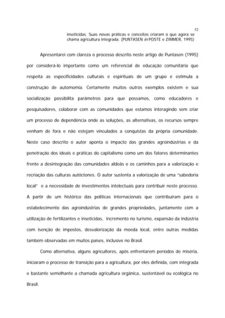 52

inseticidas. Suas novas práticas e conceitos criaram o que agora se
chama agricultura integrada. (PUNTASEN in POSTE e ZIMMER, 1995)

Apresentarei com clareza o processo descrito neste artigo de Puntasen (1995)
por considerá-lo importante como um referencial de educação comunitária que
respeita as especificidades culturais e espirituais de um grupo e estimula a
construção de automomia. Certamente muitos outros exemplos existem e sua
socialização possibilita parâmetros para que possamos, como educadores e
pesquisadores, colaborar com as comunidades que estamos interagindo sem criar
um processo de dependência onde as soluções, as alternativas, os recursos sempre
venham de fora e não estejam vinculados a conquistas da própria comunidade.
Neste caso descrito o autor aponta o impacto das grandes agroindústrias e da
penetração dos ideais e práticas do capitalismo como um dos fatores determinantes
frente a desintegração das comunidades aldeãs e os caminhos para a valorização e
recriação das culturas autóctones. O autor sustenta a valorização de uma “sabedoria
local” e a necessidade de investimentos intelectuais para contribuir neste processo.
A partir de um histórico das políticas internacionais que contribuíram para o
estabelecimento das agroindústrias de grandes propriedades, juntamente com a
utilização de fertilizantes e inseticidas, incremento no turismo, expansão da indústria
com isenção de impostos, desvalorização da moeda local, entre outras medidas
também observadas em muitos países, inclusive no Brasil.
Como alternativa, alguns agricultores, após enfrentarem períodos de miséria,
iniciaram o processo de transição para a agricultura, por eles definida, com integrada
e bastante semelhante a chamada agricultura orgânica, sustentável ou ecológica no
Brasil.

 