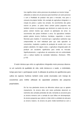 53

Isso significa iniciar vários processos de produção ao mesmo tempo,
utilizando as sobras de um processo para beneficiar um outro processo
e com a finalidade de produzir não para o mercado, mas para o
consumo da própria família. Um exemplo de agricultura integrada é a
criação de peixes e patos nos arrozais. Os excrementos dos patos
nutrem os peixes; os patos talvez comam peixes pequenos mas
também comem os caranguejos que destroem os caules do arroz; os
peixes comem insetos que atacam as plantações do arroz; os
excrementos dos peixes fertilizam o arroz. Os agricultores também
podem plantar árvores frutíferas, hortaliças, cogumelos e árvores
florestais para madeira. É essencial que a agricultura autônoma seja
compreendida no nível individual para que cada agricultor se
conscientize, mudando o padrão de produção de acordo com a sua
própria sabedoria. Em alguns casos, a agricultura integrada pode até
produzir

um

excedente

significativo

para

venda

no

mercado.

Significativamente, a agricultura de autonomia está em conformidade
com a cultura budista da sociedade tailandesa. (Puntasen, 1995,
p.134)

O autor destaca que entre os agricultores integrados neste processo observase um aumento da qualidade de vida, onde destaca-se a saúde, a criatividade,
tempo para lazer e participação social. A utilização de práticas de agroflorestas para
cultivo de espécies frutíferas também estão sendo vivenciadas com manejo de
ecossitemas para melhor utilização da capacidade produtiva das pequenas
propriedades.
Ele faz isso plantando árvores de diferentes alturas que se apoiam
mutuamente. As árvores altas com raízes profundas absorvem os
nutrientes das camadas profundas do solo, tornando-as acessíveis para
as árvores menores com a camada de suas folhas em decomposição.
As árvores pequenas que cobrem o chão retêm a umidade do solo para
as árvores maiores. As árvores de porte médio beneficiam-se com a

 