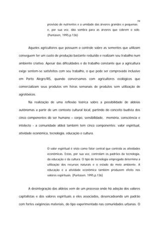 54

provisão de nutrientes e a umidade das árvores grandes e pequenas
e, por sua vez, dão sombra para as árvores que cobrem o solo.
(Puntasen, 1995,p.136)

Aqueles agricultores que possuem o controle sobre as sementes que utilizam
conseguem ter um custo de produção bastante reduzido e realizam seu trabalho num
ambiente criativo. Apesar das dificuldades e do trabalho constante que a agricultura
exige sentem-se satisfeitos com seu trabalho, o que pode ser comprovado inclusive
em Porto Alegre/RS, quando conversamos com agricultores ecológicos que
comercializam seus produtos em feiras semanais de produtos sem utilização de
agrotóxicos.
Na realização de uma reflexão teórica sobre a possibilidade de aldeias
autônomas a partir de um contexto cultural local, partindo do conceito budista dos
cinco componentes do ser humano – corpo, sensibilidade, memória, consciência e
intelecto - a comunidade aldeã também tem cinco componentes: valor espiritual,
atividade econômica, tecnologia, educação e cultura.

O valor espiritual é visto como fator central que controla as atividades
econômicas. Estas, por sua vez, controlam os padrões da tecnologia,
da educação e da cultura. O tipo de tecnologia empregado determina a
utilização dos recursos naturais e o estado do meio ambiente. A
educação e a atividade econômica também produzem efeito nos
valores espirituais. (Puntasen, 1995,p.136)

A desintegração das aldeias vem de um processo onde há adoção dos valores
capitalistas e dos valores espirituais a eles associados, desencadeando um padrão
com fortes exigências materiais, do tipo experimentado nas comunidades urbanas. O

 