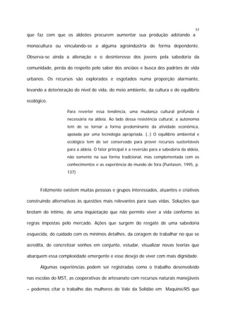 55

que faz com que os aldeões procurem aumentar sua produção adotando a
monocultura ou vinculando-se a alguma agroindústria de forma dependente.
Observa-se ainda a alienação e o desinteresse dos jovens pela sabedoria da
comunidade, perda do respeito pelo saber dos anciãos e busca dos padrões de vida
urbanos. Os recursos são explorados e esgotados numa proporção alarmante,
levando a deterioração do nível de vida, do meio ambiente, da cultura e do equilíbrio
ecológico.
Para reverter essa tendência, uma mudança cultural profunda é
necessária na aldeia. Ao lado dessa resistência cultural, a autonomia
tem de se tornar a forma predominante da atividade econômica,
apoiada por uma tecnologia apropriada. (..) O equilíbrio ambiental e
ecológico tem de ser conservado para prover recursos sustentáveis
para a aldeia. O fator principal é a reversão para a sabedoria da aldeia,
não somente na sua forma tradicional, mas complementada com os
conhecimentos e as experiência do mundo de fora.(Puntasen, 1995, p.
137)

Felizmente existem muitas pessoas e grupos interessados, atuantes e criativos
construindo alternativas às questões mais relevantes para suas vidas. Soluções que
brotam do íntimo, de uma inquietação que não permite viver a vida conforme as
regras impostas pelo mercado. Ações que surgem do resgate de uma sabedoria
esquecida, do cuidado com os mínimos detalhes, da coragem de trabalhar no que se
acredita, de concretizar sonhos em conjunto, estudar, visualizar novas teorias que
abarquem essa complexidade emergente e esse desejo de viver com mais dignidade.
Algumas experiências podem ser registradas como o trabalho desenvolvido
nas escolas do MST, as cooperativas de artesanato com recursos naturais manejáveis
– podemos citar o trabalho das mulheres do Vale da Solidão em Maquiné/RS que

 