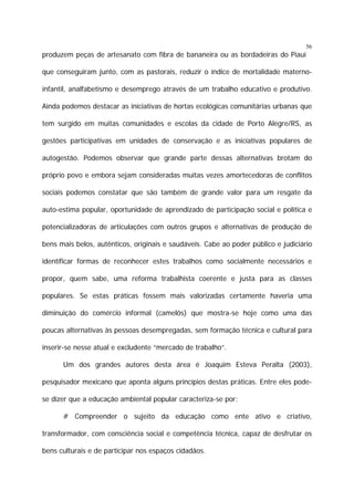 56

produzem peças de artesanato com fibra de bananeira ou as bordadeiras do Piauí
que conseguiram junto, com as pastorais, reduzir o índice de mortalidade maternoinfantil, analfabetismo e desemprego através de um trabalho educativo e produtivo.
Ainda podemos destacar as iniciativas de hortas ecológicas comunitárias urbanas que
tem surgido em muitas comunidades e escolas da cidade de Porto Alegre/RS, as
gestões participativas em unidades de conservação e as iniciativas populares de
autogestão. Podemos observar que grande parte dessas alternativas brotam do
próprio povo e embora sejam consideradas muitas vezes amortecedoras de conflitos
sociais podemos constatar que são também de grande valor para um resgate da
auto-estima popular, oportunidade de aprendizado de participação social e política e
potencializadoras de articulações com outros grupos e alternativas de produção de
bens mais belos, autênticos, originais e saudáveis. Cabe ao poder público e judiciário
identificar formas de reconhecer estes trabalhos como socialmente necessários e
propor, quem sabe, uma reforma trabalhista coerente e justa para as classes
populares. Se estas práticas fossem mais valorizadas certamente haveria uma
diminuição do comércio informal (camelôs) que mostra-se hoje como uma das
poucas alternativas às pessoas desempregadas, sem formação técnica e cultural para
inserir-se nesse atual e excludente “mercado de trabalho”.
Um dos grandes autores desta área é Joaquim Esteva Peralta (2003),
pesquisador mexicano que aponta alguns princípios destas práticas. Entre eles podese dizer que a educação ambiental popular caracteriza-se por:
# Compreender o sujeito da educação como ente ativo e criativo,
transformador, com consciência social e competência técnica, capaz de desfrutar os
bens culturais e de participar nos espaços cidadãos.

 