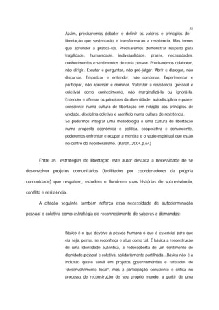 58

Assim, precisaremos debater e definir os valores e princípios de
libertação que sustentarão e transformarão a resistência. Mas temos
que aprender a praticá-los. Precisaremos demonstrar respeito pela
fragilidade,

humanidade,

individualidade,

prazer,

necessidades,

conhecimentos e sentimentos de cada pessoa. Precisaremos colaborar,
não dirigir. Escutar e perguntar, não pré-julgar. Abrir e dialogar, não
discursar. Empatizar e entender, não condenar. Experimentar e
participar, não apressar e dominar. Valorizar a resistência (pessoal e
coletiva)

como

conhecimento, não marginalizá-la ou ignorá-la.

Entender e afirmar os princípios da diversidade, autodisciplina e prazer
consciente numa cultura de libertação em relação aos princípios de
unidade, disciplina coletiva e sacrifício numa cultura de resistência.
Se pudermos integrar uma metodologia e uma cultura de libertação
numa proposta econômica e política, cooperativa e convincente,
poderemos enfrentar e ocupar a mentira e o vazio espiritual que estão
no centro do neoliberalismo. (Baron, 2004,p.64)

Entre as estratégias de libertação este autor destaca a necessidade de se
desenvolver projetos comunitários (facilitados por coordenadores da própria
comunidade) que resgatem, estudem e iluminem suas histórias de sobrevivência,
conflito e resistência.
A citação seguinte também reforça essa necessidade de autoderminação
pessoal e coletiva como estratégia de reconhecimento de saberes e demandas:

Básico é o que devolve a pessoa humana o que é essencial para que
ela seja, pense, se reconheça e atue como tal. É básica a reconstrução
de uma identidade autêntica, a redescoberta de um sentimento de
dignidade pessoal e coletiva, solidariamente partilhada...Básica não é a
inclusão quase servil em projetos governamentais e tutelados de
“desenvolvimento local”, mas a participação consciente e crítica no
processo de reconstrução de seu próprio mundo, a partir de uma

 
