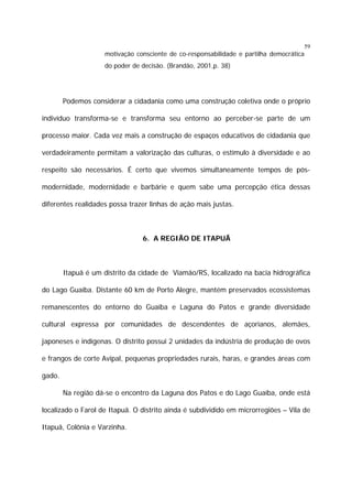 59

motivação consciente de co-responsabilidade e partilha democrática
do poder de decisão. (Brandão, 2001,p. 38)

Podemos considerar a cidadania como uma construção coletiva onde o próprio
indivíduo transforma-se e transforma seu entorno ao perceber-se parte de um
processo maior. Cada vez mais a construção de espaços educativos de cidadania que
verdadeiramente permitam a valorização das culturas, o estímulo à diversidade e ao
respeito são necessários. É certo que vivemos simultaneamente tempos de pósmodernidade, modernidade e barbárie e quem sabe uma percepção ética dessas
diferentes realidades possa trazer linhas de ação mais justas.

6. A REGIÃO DE ITAPUÃ

Itapuã é um distrito da cidade de Viamão/RS, localizado na bacia hidrográfica
do Lago Guaíba. Distante 60 km de Porto Alegre, mantém preservados ecossistemas
remanescentes do entorno do Guaíba e Laguna do Patos e grande diversidade
cultural expressa por comunidades de descendentes de açorianos, alemães,
japoneses e indígenas. O distrito possui 2 unidades da indústria de produção de ovos
e frangos de corte Avipal, pequenas propriedades rurais, haras, e grandes áreas com
gado.
Na região dá-se o encontro da Laguna dos Patos e do Lago Guaíba, onde está
localizado o Farol de Itapuã. O distrito ainda é subdividido em microrregiões – Vila de
Itapuã, Colônia e Varzinha.

 