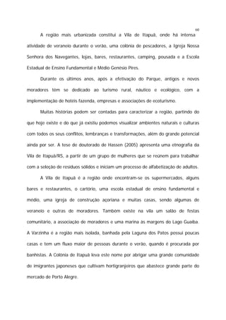 60

A região mais urbanizada constitui a Vila de Itapuã, onde há intensa
atividade de veraneio durante o verão, uma colônia de pescadores, a Igreja Nossa
Senhora dos Navegantes, lojas, bares, restaurantes, camping, pousada e a Escola
Estadual de Ensino Fundamental e Médio Genésio Pires.
Durante os últimos anos, após a efetivação do Parque, antigos e novos
moradores têm se dedicado ao turismo rural, náutico e ecológico, com a
implementação de hotéis fazenda, empresas e associações de ecoturismo.
Muitas histórias podem ser contadas para caracterizar a região, partindo do
que hoje existe e do que já existiu podemos visualizar ambientes naturais e culturas
com todos os seus conflitos, lembranças e transformações, além do grande potencial
ainda por ser. A tese de doutorado de Hassen (2005) apresenta uma etnografia da
Vila de Itapuã/RS, a partir de um grupo de mulheres que se reúnem para trabalhar
com a seleção de resíduos sólidos e iniciam um processo de alfabetização de adultos.
A Vila de Itapuã é a região onde encontram-se os supermercados, alguns
bares e restaurantes, o cartório, uma escola estadual de ensino fundamental e
médio, uma igreja de construção açoriana e muitas casas, sendo algumas de
veraneio e outras de moradores. Também existe na vila um salão de festas
comunitário, a associação de moradores e uma marina às margens do Lago Guaíba.
A Varzinha é a região mais isolada, banhada pela Laguna dos Patos possui poucas
casas e tem um fluxo maior de pessoas durante o verão, quando é procurada por
banhistas. A Colônia de Itapuã leva este nome por abrigar uma grande comunidade
de imigrantes japoneses que cultivam hortigranjeiros que abastece grande parte do
mercado de Porto Alegre.

 