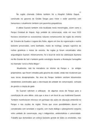 61

Na região chamada Colônia também há o Hospital Colônia Itapuã,
construído no governo de Getúlio Vargas para tratar e isolar pacientes com
hanseníase e atualmente também com pacientes psiquiátricos.
A aldeia Guarani também está localizada nesta microrregião, assim como o
Parque Estadual de Itapuã, hoje unidade de conservação, onde em seus 5533
hectares encontram-se ecossistemas naturais remanescentes da região do entorno
do Estuário do Guaíba e Laguna dos Patos, alguns em fase de regeneração e outros
bastante preservados, como banhados, matas de restinga, campos rupestres de
rochas graníticas e matas de encosta. Na região já foram encontrados sítios
arqueológicos Guarani. Historicamente, foi o local de início da colonização Açoriana
no Rio Grande do Sul e também ponto estratégico durante a Revolução Farroupilha
no chamado “cerco a Porto Alegre”.
Atualmente, não há moradores no interior do Parque e

os antigos

proprietários, que foram retirados pelo governo do estado, ainda não receberam por
suas terras desapropriadas. Na área do Parque também existiam loteamentos
clandestinos (construídos após a decretação da unidade de conservação), extração
de granito e criação de gado.
Os Guarani solicitam a utilização

de algumas áreas do Parque para a

constituição de uma aldeia, visto que a área é um local de uso tradicional Guarani.
Também manifestaram interesse em participar das ações de educação ambiental no
Parque e nas escolas da região. Penso que essas possibilidades devem ser
consideradas com seriedade e respeito, com muito diálogo e planejamento conjunto
entre unidade de conservação, ong´s indigenistas, ambientalistas e universidade.
Trabalho que demandará um esforço bastante grande de todos os envolvidos, mas

 