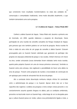 62

que certamente trará resultados transformadores na visão das unidades de
conservação e comunidades tradicionais, tema muito discutido atualmente, o que
também demandaria uma outra pesquisa.

6.1 A aldeia de Itapuã – Tekoa Pindo Miri

Conheci a aldeia Guarani de Itapuã, Tekoa Pindo miri, durante o primeiro ano
de mestrado, em 2004, quando elaborava a proposta de dissertação. Havia
participado de uma reunião do conselho consultivo do Parque Estadual de Itapuã,
pois pensava que este também poderia ser um local de pesquisa. Nesta reunião foi
feito o relato de uma visita de um grupo do conselho à aldeia Guarani. Estavam
preocupados pois os Guarani haviam solicitado que gostariam de participar dos
projetos de educação ambiental do parque e nas escolas, tinham interesse em morar
na área, vender artesanato (essas demandas foram relatadas tanto nesta reunião,
quanto pelos próprios Guarani em uma de nossas primeiras conversas). Sentindo os
Guarani como uma ameaça, não cogitavam a possibilidade de haver uma aldeia na
área do parque. Tiraram como proposta da reunião a necessidade de construção de
um quiosque para venda de artesanato fora da área do parque.
Até a conclusão desta dissertação nenhuma relação efetiva foi constituída
entre a administração do parque e os Guarani. Apesar deste não ser o foco
específico dos registros e análises da pesquisa o tema sempre estava presente e era
constantemente assunto quando chegava na aldeia, pois as condições ambientais,
presentes no local onde vivem os Guarani hoje, estão longe de ser às desejadas para
que a cultura Guarani possa ser vivida, cultura essa profundamente ligada a mata, a

 