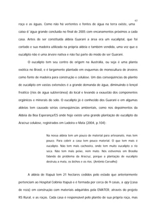 63

roça e as águas. Como não há vertentes e fontes de água na terra existe, uma
caixa d´água grande concluída no final de 2005 com encanamentos próximos a cada
casa. Antes de ser constituída aldeia Guarani a área era um eucaliptal, que foi
cortado e sua madeira utilizada na própria aldeia e também vendida, uma vez que o
eucalipto não é uma árvore nativa e não faz parte do modo de ser Guarani.
O eucalipto tem seu centro de origem na Austrália, ou seja é uma planta
exótica no Brasil, e é largamente plantado em esquemas de monocultura de árvores
como fonte de madeira para construção e celulose. Um das conseqüências do plantio
de eucalipto em vastas extensões é a grande demanda de água, diminuindo o lençol
freático (rios de água subterrânea) do local e levando a exaustão dos componentes
orgânicos e minerais do solo. O eucalipto já é conhecido dos Guarani e em algumas
aldeias tem causado sérias conseqüências ambientais, como nos depoimentos da
Aldeia da Boa Esperança/ES onde hoje existe uma grande plantação de eucalipto da
Aracruz celulose, registrados em Ladeira e Mata (2004, p.104):

Na nossa aldeia tem um pouco de material para artesanato, mas tem
pouco. Para cobrir a casa tem pouco material. O que tem mais é
eucalipto. Não tem mais cachoeira, onde tem muito eucalipto o rio
seca. Não tem mais peixe, nem mato. Nós estivemos em Brasília
falando do problema da Aracruz, porque a plantação de eucalipto
destruiu a mata, os bichos e os rios. (Antônio Carvalho)

A aldeia de Itapuã tem 21 hectares cedidos pelo estado que anteriormente
pertenciam ao Hospital Colônia Itapuã e é formada por cerca de 9 casas, a opy (casa
de reza) em construção com materiais adquiridos pela EMATER, através do projeto
RS Rural, e as roças. Cada casa é responsável pelo plantio de sua própria roça, mas

 