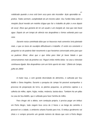 65

redobrada quando a erva está bem seca para não incendiar- lição aprendida na

prática. Todos sorriram, cumplicidade de um mesmo saber. Seu Turíbio falou sobre o
monjolo (local movido um moinho d’água que faz o trabalho de pilar a erva depois
de seca). Disse que gostaria de ter um açude e um monjolo ali, mas que não havia
água. Depois de um tempo de silêncio nos despedimos e fomos voltando para sua
casa.
Durante nossa caminhada dizia que se houvesse mais sementes teria plantado
mais, e que os tocos de eucalipto dificultavam o trabalho. O vento era constante e
perguntei se ele poderia falar novamente o que havíamos conversado antes para que
eu pudesse filmar, disse que o que tinha para falar já havia falado e que
conversaríamos mais da próxima vez. Peguei então minha bolsa; na casa a televisão
continuava ligada. Nos despedimos com um forte aperto de mão.” (Diário de Campo,
julho de 2004)

A maior roça, e com grande diversidade de alimentos, é cultivada por Seu
Adolfo e Dona Angelina. Durante a pesquisa de campo foi possível acompanhar o
processo de preparação da terra, as plantas pequenas, as primeiras capinas e a
colheita de milho, aipim, feijão, melão, melancia, batata-doce. Também há um pilão
na casa de Seu Adolfo, que é utilizado para fazer farinha de milho.
Para chegar até a aldeia, sem condução própria, é preciso pegar um ônibus
em Porto Alegre, toda viagem leva cerca de 2 horas e ao longo do caminho é
possível ver a cidade, o ambiente urbano ficando para trás. O ônibus geralmente vai
cheio e é sempre presente um grande número de idosos que vem à Porto Alegre

 