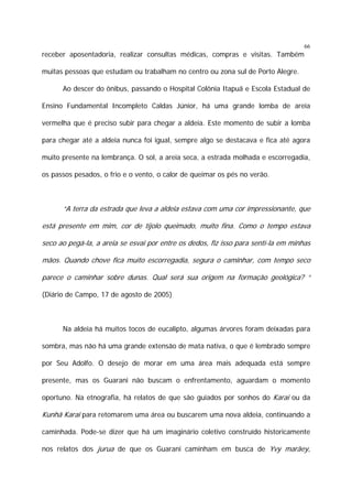 66

receber aposentadoria, realizar consultas médicas, compras e visitas. Também
muitas pessoas que estudam ou trabalham no centro ou zona sul de Porto Alegre.
Ao descer do ônibus, passando o Hospital Colônia Itapuã e Escola Estadual de
Ensino Fundamental Incompleto Caldas Júnior, há uma grande lomba de areia
vermelha que é preciso subir para chegar a aldeia. Este momento de subir a lomba
para chegar até a aldeia nunca foi igual, sempre algo se destacava e fica até agora
muito presente na lembrança. O sol, a areia seca, a estrada molhada e escorregadia,
os passos pesados, o frio e o vento, o calor de queimar os pés no verão.

“A terra da estrada que leva a aldeia estava com uma cor impressionante, que
está presente em mim, cor de tijolo queimado, muito fina. Como o tempo estava
seco ao pegá-la, a areia se esvai por entre os dedos, fiz isso para sentí-la em minhas
mãos. Quando chove fica muito escorregadia, segura o caminhar, com tempo seco
parece o caminhar sobre dunas. Qual será sua origem na formação geológica? “
(Diário de Campo, 17 de agosto de 2005)

Na aldeia há muitos tocos de eucalipto, algumas árvores foram deixadas para
sombra, mas não há uma grande extensão de mata nativa, o que é lembrado sempre
por Seu Adolfo. O desejo de morar em uma área mais adequada está sempre
presente, mas os Guarani não buscam o enfrentamento, aguardam o momento
oportuno. Na etnografia, há relatos de que são guiados por sonhos do Karai ou da

Kunhã Karai para retomarem uma área ou buscarem uma nova aldeia, continuando a
caminhada. Pode-se dizer que há um imaginário coletivo construído historicamente
nos relatos dos jurua de que os Guarani caminham em busca de Yvy marãey,

 