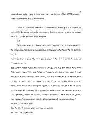 67

traduzido por muitos como a terra sem males; por Ladeira e Mata (2004) como a
terra da eternidade, a terra indestrutível.

Sobres as demandas ambientais da comunidade penso que este registro de
meu diário de campo apresenta necessidades bastante claras por parte do cacique
da aldeia durante a realização da pesquisa.

(...)
Então disse a Seu Turíbio que havia levado o gravador e coloquei para gravar,
fiz perguntas com relação as necessidades do local que estão transcritas no diálogo a
seguir:
Jacimara: E aqui para Itapuã o que precisa? Acho que é geral de todas as
comunidades, né?
Seu Turíbio: “Sabe o jeito dos indígena é um só. Não é só prá Itapuã. Falta tudo.
Falta muitas coisas, falta casa, falta terra boa prá gente plantar, mato, água boa. Ali
prá nós é melhor (referindo-se ao Parque), é o que eu acho, do mato. Mas eu gosto
do mato, eu sou do mato, agora que eu tô saindo fora, mas eu gosto de caminhar no
mato, mato nativo, mato selvagem. Agora se eu morasse fora do mato, aí eu vou
precisar tudo. Eu tenho que fazer um projeto muito grande, eu quero ter uma casa
boa, água boa, árvore de frutífera prá cima. Se eu tenho água boa, aí eu garanto
que eu ia projetar negócio de criação, não era custoso de eu arrumar criação.”
Jacimara: Criação de quê?
Seu Turíbio: Criação de gado, de porco, de galinha.
Jacimara: Até de peixe né?

 