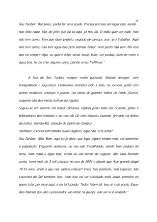 68

Seu Turíbio: “Até peixe, podia ter uma açude. Precisa prá isso um lugar bão, aonde

não falta nada. Mas do jeito que eu tô aqui, já não dá. O índio quer ter tudo, mas
não tem como. Tem que fazer projeto, negócio de carroça, arar, prá trabalhar. Aqui
não tem como, não tem água boa prôs animais beber, nem pasto não tem. Por isso
que eu sempre digo, eu quero achar umas terras boas, um pedaço bom de mato e
água boa, tentar criar alguma coisa, plantar umas frutíferas.”

A fala de Seu Turíbio, sempre muito pausada, falando devagar, com
tranqüilidade e segurança. Estávamos sentados lado a lado, na sombra, junto com
outras mulheres, crianças e jovens, em cimas de grandes folhas de Pindó (Gerivá,
coqueiro alto das matas nativas da região).
Seguiu-se um silêncio em nossa conversa, repleta pelas falas em Guarani, gritos e
brincadeiras das crianças e ao som do CD com músicas Guarani, gravado na Aldeia
da Estiva, Viamão/RS. (citação do Diário de Campo)
Jacimara: E vocês tem olhado outros lugares. Aqui não, o Sr acha?
Seu Turíbio: “Não. Bom, aqui eu já disse, por logo, alguns tempo mais, vai aumentar
a população. Enquanto aumenta, eu vou sair trabalhando, aonde tiver pedaço de
terra, com mato e água boa, então eu vou tentar de segurar. Nos tava fazendo
conta, temo mais de 3 mil crianças no ano de 2004 e depois que ficar grande daqui
10-15 anos, onde é que nós vamos colocar? Terra tem bastante, tem Capivarí, São
Lourenço do Sul também tem, tudo isso vai ser solicitado mais tarde, primeiro eu
quero lutar por esse aqui, e eu tô lutando. Todos falam ali, isso aí é de vocês. Esses
dias falaram que até o procurador vai entrar na justiça, não sei se é verdade.”

 