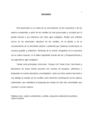 7

RESUMEN

Ésta disertación es un relato de un acercamiento, de los encuentros e de los
saberes compartidos a partir de las semillas de maíz preservadas y recriadas por el
pueblo Guaraní y sus relaciones con redes agro ecológicas. Realizo una reflexión
acerca de los potenciales educativo de las semillas, de lo plantío y de lo
reconocimiento de la diversidad cultural u ambiental que (todavía) encontramos en
nuestros pueblos y ambientes. Partiendo de lo inscrito etnográfico de lo encuentro
con la cultura Guaraní, en la Aldea Itapuã/Rio Grande del Sur y Piraquara/Paraná y
con agricultores agro ecológicos.
Tiendo como principales referencias Enrique Leff, Paulo Freire, Dan Baron y
Boaventura de Souza Santos presento mis caminos de pesquisa, reflexiones e
búsquedas en cuanto educadora y investigadora. Junto con éstos autores doy inicio a
uno diálogo al rededor de las semillas como elemento constituyente de los saberes
ambientales, que simbolizan la búsqueda por modos de vida más sustentables que
rescatan e recrían culturas.

Palabras clave: saberes ambientales, semillas, educación ambiental comunitária,
cultura Guaraní.

 
