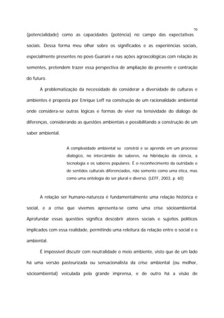 70

(potencialidade) como as capacidades (potência) no campo das expectativas
sociais. Dessa forma meu olhar sobre os significados e as experiências sociais,
especialmente presentes no povo Guarani e nas ações agroecológicas com relação às
sementes, pretendem trazer essa perspectiva de ampliação do presente e contração
do futuro.
A problematização da necessidade de considerar a diversidade de culturas e
ambientes é proposta por Enrique Leff na construção de um racionalidade ambiental
onde considera-se outras lógicas e formas de viver na tensividade do diálogo de
diferenças, considerando as questões ambientais e possibilitando a construção de um
saber ambiental.
A complexidade ambiental se constrói e se aprende em um processo
dialógico, no intercâmbio de saberes, na hibridação da ciência, a
tecnologia e os saberes populares. É o reconhecimento da outridade e
de sentidos culturais diferenciados, não somente como uma ética, mas
como uma ontologia do ser plural e diverso. (LEFF, 2003, p. 60)

A relação ser humano-natureza é fundamentalmente uma relação histórica e
social, e a crise que vivemos apresenta-se como uma crise sócioambiental.
Aprofundar essas questões significa descobrir atores sociais e sujeitos políticos
implicados com essa realidade, permitindo uma releitura da relação entre o social e o
ambiental.
É impossível discutir com neutralidade o meio ambiente, visto que de um lado
há uma versão pasteurizada ou sensacionalista da crise ambiental (ou melhor,
sócioambiental) veiculada pela grande imprensa, e de outro há a visão de

 