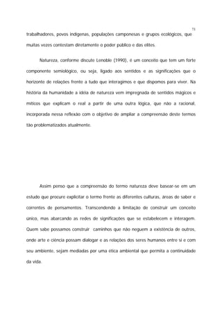 71

trabalhadores, povos indígenas, populações camponesas e grupos ecológicos, que
muitas vezes contestam diretamente o poder público e das elites.
Natureza, conforme discute Lenoble (1990), é um conceito que tem um forte
componente semiológico, ou seja, ligado aos sentidos e as significações que o
horizonte de relações frente a tudo que interagimos e que dispomos para viver. Na
história da humanidade a idéia de natureza vem impregnada de sentidos mágicos e
míticos que explicam o real a partir de uma outra lógica, que não a racional,
incorporada nessa reflexão com o objetivo de ampliar a compreensão deste termos
tão problematizados atualmente.

Assim penso que a compreensão do termo natureza deve basear-se em um
estudo que procure explicitar o termo frente as diferentes culturas, áreas de saber e
correntes de pensamentos. Transcendendo a limitação de construir um conceito
único, mas abarcando as redes de significações que se estabelecem e interagem.
Quem sabe possamos construir caminhos que não neguem a existência de outros,
onde arte e ciência possam dialogar e as relações dos seres humanos entre si e com
seu ambiente, sejam mediadas por uma ética ambiental que permita a continuidade
da vida.

 