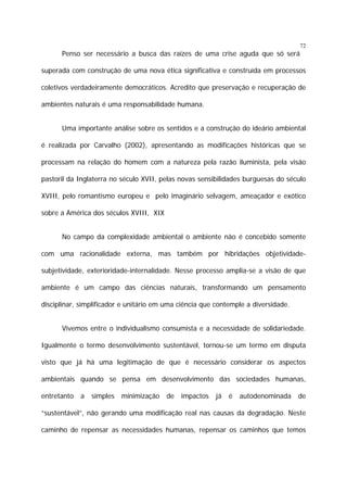 72

Penso ser necessário a busca das raízes de uma crise aguda que só será
superada com construção de uma nova ética significativa e construída em processos
coletivos verdadeiramente democráticos. Acredito que preservação e recuperação de
ambientes naturais é uma responsabilidade humana.
Uma importante análise sobre os sentidos e a construção do ideário ambiental
é realizada por Carvalho (2002), apresentando as modificações históricas que se
processam na relação do homem com a natureza pela razão iluminista, pela visão
pastoril da Inglaterra no século XVII, pelas novas sensibilidades burguesas do século
XVIII, pelo romantismo europeu e pelo imaginário selvagem, ameaçador e exótico
sobre a América dos séculos XVIII, XIX
No campo da complexidade ambiental o ambiente não é concebido somente
com uma racionalidade externa, mas também por hibridações objetividadesubjetividade, exterioridade-internalidade. Nesse processo amplia-se a visão de que
ambiente é um campo das ciências naturais, transformando um pensamento
disciplinar, simplificador e unitário em uma ciência que contemple a diversidade.
Vivemos entre o individualismo consumista e a necessidade de solidariedade.
Igualmente o termo desenvolvimento sustentável, tornou-se um termo em disputa
visto que já há uma legitimação de que é necessário considerar os aspectos
ambientais quando se pensa em desenvolvimento das sociedades humanas,
entretanto

a

simples

minimização

de

impactos

já

é

autodenominada

de

“sustentável”, não gerando uma modificação real nas causas da degradação. Neste
caminho de repensar as necessidades humanas, repensar os caminhos que temos

 