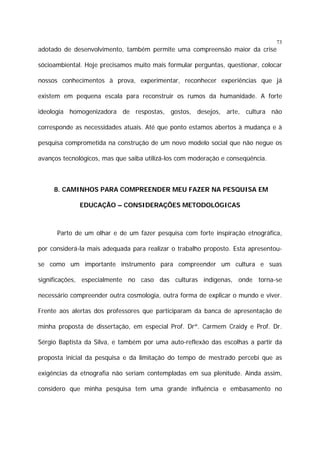 73

adotado de desenvolvimento, também permite uma compreensão maior da crise
sócioambiental. Hoje precisamos muito mais formular perguntas, questionar, colocar
nossos conhecimentos à prova, experimentar, reconhecer experiências que já
existem em pequena escala para reconstruir os rumos da humanidade. A forte
ideologia homogenizadora de respostas, gostos, desejos, arte, cultura não
corresponde as necessidades atuais. Até que ponto estamos abertos à mudança e à
pesquisa comprometida na construção de um novo modelo social que não negue os
avanços tecnológicos, mas que saiba utilizá-los com moderação e conseqüência.

8. CAMINHOS PARA COMPREENDER MEU FAZER NA PESQUISA EM
EDUCAÇÃO – CONSIDERAÇÕES METODOLÓGICAS

Parto de um olhar e de um fazer pesquisa com forte inspiração etnográfica,
por considerá-la mais adequada para realizar o trabalho proposto. Esta apresentouse como um importante instrumento para compreender um cultura e suas
significações, especialmente no caso das culturas indígenas, onde torna-se
necessário compreender outra cosmologia, outra forma de explicar o mundo e viver.
Frente aos alertas dos professores que participaram da banca de apresentação de
minha proposta de dissertação, em especial Prof. Drª. Carmem Craidy e Prof. Dr.
Sérgio Baptista da Silva, e também por uma auto-reflexão das escolhas a partir da
proposta inicial da pesquisa e da limitação do tempo de mestrado percebi que as
exigências da etnografia não seriam contempladas em sua plenitude. Ainda assim,
considero que minha pesquisa tem uma grande influência e embasamento no

 