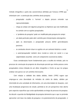 74

método etnográfico e parto das características definidas por Fonseca (1999) que
sintonizam com a construção dos caminhos desta pesquisa:
-

pesquisador

escolhe

o

“terreno”

e

depois

procura

entender

sua

representatividade;
-

chega ao campo com algumas perguntas ou hipóteses que são modificadas
no contato com os sujeitos pesquisados;

-

o “problema de pesquisa” pode ser modificado pela pesquisa de campo;

-

um dado particular pode abrir caminho para interpretações abrangentes;

-

após as observações o pesquisador procura definir generalizações
possíveis;

-

as conclusões devem situar os sujeitos em um contexto histórico e social;

-

o autor/pesquisador também deve revelar-se como ser social e a sua
subjetividade assumida como um componente essencial da análise.

Essas considerações foram fundamentais para a escolha do método, pois no
processo de construção da proposta de dissertação percebi que minha postura como
pesquisadora estava imbuída de um olhar etnográfico e frente ao que me propus
analisar este parece ser um caminho interessante.
Com relação a validade dos dados obtidos, André (1995) sugere que
empregue-se uma diversidade de métodos de coleta de dados, obtidos por
intermédio de uma variedade de informantes, em uma diversidade de situações, com
uma focalização progressiva do estudo, partindo-se de um perspectiva mais aberta
para aspectos específicos que serão aprofundados ao longo do processo de pesquisa.
Ao discutir a questão da fidedignidade da pesquisa demonstra que o que se pretende
apresentar com base nos dados da pesquisa e no posicionamento do pesquisador, é

 