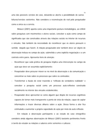 75

uma das possíveis versões do caso, deixando-se aberta a possibilidade de outras
leituras/versões existentes. Não considera a reconstrução do real pelo pesquisador
como a única ou a correta.
Melucci (2001) aponta como uma importante postura metodológica, ao refletir
sobre pesquisas com movimentos e atores sociais, conceber a ação como campo de
significados que são construídos através das relações sociais no interior de recursos
e vínculos; fala também da necessidade de reconhecer que os atores possuem o
sentido daquilo que fazem. A relação pesquisador-ator também deve ser objeto de
observação inclusa no campo da ação, submetida a uma explícita negociação e a um
contrato entre pares. Apresenta itens de atenção:
-

Reconhecer que cada prática de pesquisa implica uma intervenção no campo da
ação que deve ser assumida explicitamente;

-

Pesquisador deve procurar mover-se no nível da observação e da comunicação e
concentrar-se mais sobre os processos que sobre os conteúdos;

-

Transformar a ilusão de estar trazendo a “reflexão da verdadeira realidade” e
conceber a pesquisa social como um processo auto-reflexivo construído
socialmente no interior dos vínculos estabelecidos;

-

Pesquisador deve apresentar-se como alguém que dispõe de recursos cognitivos
capazes de tornar mais transparente o ponto de vista da relação, capaz de captar
informações e trazer diversos olhares sobre a ação. Dessa forma o ator fica
estimulado a aumentar a própria capacidade de ação por meio da auto-reflexão.
Em relação à observação participante e ao estudo de caso etnográfico

considero ainda algumas observações de Melucci (2001) bastante pertinentes frente
à tarefa de estudar as relações e saberes entre sementes e culturas:

 