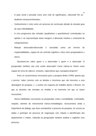 76

-

A ação social é pensada como uma rede de significações, colocando fim ao
dualismo estruturas/intenções;

-

Conhecimento é visto como um processo de construção dotado de elevado grau
de auto-reflexibilidade;

-

A crise progressiva dos métodos (qualitativos e quantitativos) centralizados na
opinião e na representação deixa margens à dimensão intuitiva e emocional do
comportamento;

-

Relação

observador/observado

é

concebida

como

um

terreno

de

responsabilidades, espaço de um contrato cognitivo e ético entre pesquisadores e
atores.
Questiono-me sobre quem é o observador e quem é o observado. O
pesquisador também não está sendo observado? Como colocar-se inteiro neste
espaço de troca de saberes, emoções, expectativas que a pesquisa desperta?
Entre as características necessárias para a pesquisa André (1995) aponta que
é preciso “saber conviver com as dúvidas e incertezas que são inerentes a essa
abordagem de pesquisa. (...) aceitar um esquema de trabalho aberto e flexível, em
que as decisões são tomadas na medida e no momento em que se fazem
necessárias.”
Outras habilidades necessárias ao pesquisador estão a sensibilidade, criatividade,
empatia, domínio do instrumental teórico-metodológico. Acrescentaria ainda a
importância do diálogo, que deve acompanhar o processo de pesquisa, ter acesso ao
dados e participar do processo de negociação com relação a identificação dos
depoimentos e relatos. Cabendo ao pesquisador também analisar e explicitar esse
processo.

 