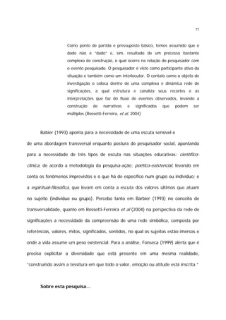 77

Como ponto de partida e pressuposto básico, temos assumido que o
dado não é “dado” e, sim, resultado de um processo bastante
complexo de construção, o qual ocorre na relação do pesquisador com
o evento pesquisado. O pesquisador é visto como participante ativo da
situação e também como um interlocutor. O contato como o objeto de
investigação o coloca dentro de uma complexa e dinâmica rede de
significações, a qual estrutura e canaliza seus recortes e as
interpretações que faz do fluxo de eventos observados, levando a
construção

de

narrativas

e

significados

que

podem

ser

múltiplos.(Rossetti-Ferreira, et al, 2004)

Babier (1993) aponta para a necessidade de uma escuta sensível e
de uma abordagem transversal enquanto postura do pesquisador social, apontando
para a necessidade de três tipos de escuta nas situações educativas: científico-

clínica, de acordo a metodologia da pesquisa-ação; poético-existencial, levando em
conta os fenômenos imprevistos e o que há de específico num grupo ou indivíduo; e
a espiritual-filosófica, que levam em conta a escuta dos valores últimos que atuam
no sujeito (indivíduo ou grupo). Percebo tanto em Barbier (1993) no conceito de
transversalidade, quanto em Rossetti-Ferreira et al (2004) na perspectiva da rede de
significações a necessidade da compreensão de uma rede simbólica, composta por
referências, valores, mitos, significados, sentidos, no qual os sujeitos estão imersos e
onde a vida assume um peso existencial. Para a análise, Fonseca (1999) alerta que é
preciso explicitar a diversidade que está presente em uma mesma realidade,
“construindo assim a tessitura em que todo o valor, emoção ou atitude está inscrita.”

Sobre esta pesquisa...

 