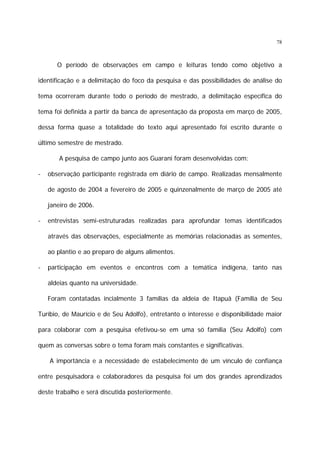 78

O período de observações em campo e leituras tendo como objetivo a
identificação e a delimitação do foco da pesquisa e das possibilidades de análise do
tema ocorreram durante todo o período de mestrado, a delimitação específica do
tema foi definida a partir da banca de apresentação da proposta em março de 2005,
dessa forma quase a totalidade do texto aqui apresentado foi escrito durante o
último semestre de mestrado.
A pesquisa de campo junto aos Guarani foram desenvolvidas com:
-

observação participante registrada em diário de campo. Realizadas mensalmente
de agosto de 2004 a fevereiro de 2005 e quinzenalmente de março de 2005 até
janeiro de 2006.

-

entrevistas semi-estruturadas realizadas para aprofundar temas identificados
através das observações, especialmente as memórias relacionadas as sementes,
ao plantio e ao preparo de alguns alimentos.

-

participação em eventos e encontros com a temática indígena, tanto nas
aldeias quanto na universidade.
Foram contatadas incialmente 3 famílias da aldeia de Itapuã (Família de Seu

Turíbio, de Maurício e de Seu Adolfo), entretanto o interesse e disponibilidade maior
para colaborar com a pesquisa efetivou-se em uma só família (Seu Adolfo) com
quem as conversas sobre o tema foram mais constantes e significativas.
A importância e a necessidade de estabelecimento de um vínculo de confiança
entre pesquisadora e colaboradores da pesquisa foi um dos grandes aprendizados
deste trabalho e será discutida posteriormente.

 