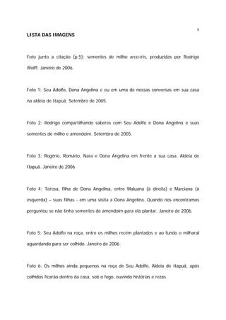 8

LISTA DAS IMAGENS

Foto junto a citação (p.5): sementes de milho arco-íris, produzidas por Rodrigo
Wolff. Janeiro de 2006.

Foto 1: Seu Adolfo, Dona Angelina e eu em uma de nossas conversas em sua casa
na aldeia de Itapuã. Setembro de 2005.

Foto 2: Rodrigo compartilhando saberes com Seu Adolfo e Dona Angelina e suas
sementes de milho e amendoim. Setembro de 2005.

Foto 3: Rogério, Romário, Nara e Dona Angelina em frente a sua casa. Aldeia de
Itapuã. Janeiro de 2006

Foto 4: Teresa, filha de Dona Angelina, entre Maluana (à direita) e Marciana (à
esquerda) – suas filhas - em uma visita a Dona Angelina. Quando nos encontramos
perguntou se não tinha sementes de amendoim para ela plantar. Janeiro de 2006.

Foto 5: Seu Adolfo na roça, entre os milhos recém plantados e ao fundo o milharal
aguardando para ser colhido. Janeiro de 2006.

Foto 6: Os milhos ainda pequenos na roça de Seu Adolfo, Aldeia de Itapuã, após
colhidos ficarão dentro da casa, sob o fogo, ouvindo histórias e rezas.

 