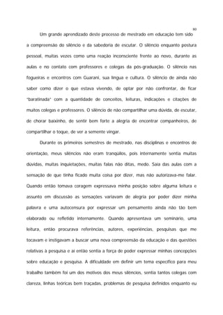 80

Um grande aprendizado deste processo de mestrado em educação tem sido
a compreensão do silêncio e da sabedoria de escutar. O silêncio enquanto postura
pessoal, muitas vezes como uma reação inconsciente frente ao novo, durante as
aulas e no contato com professores e colegas da pós-graduação. O silêncio nas
fogueiras e encontros com Guarani, sua língua e cultura. O silêncio de ainda não
saber como dizer o que estava vivendo, de optar por não confrontar, de ficar
“baratinada” com a quantidade de conceitos, leituras, indicações e citações de
muitos colegas e professores. O silêncio de não compartilhar uma dúvida, de escutar,
de chorar baixinho, de sentir bem forte a alegria de encontrar companheiros, de
compartilhar o toque, de ver a semente vingar.
Durante os primeiros semestres de mestrado, nas disciplinas e encontros de
orientação, meus silêncios não eram tranqüilos, pois internamente sentia muitas
dúvidas, muitas inquietações, muitas falas não ditas, medo. Saía das aulas com a
sensação de que tinha ficado muita coisa por dizer, mas não autorizava-me falar.
Quando então tomava coragem expressava minha posição sobre alguma leitura e
assunto em discussão as sensações variavam de alegria por poder dizer minha
palavra e uma autocensura por expressar um pensamento ainda não tão bem
elaborado ou refletido internamente. Quando apresentava um seminário, uma
leitura, então procurava referências, autores, experiências, pesquisas que me
tocavam e instigavam a buscar uma nova compreensão da educação e das questões
relativas à pesquisa e aí então sentia a força de poder expressar minhas concepções
sobre educação e pesquisa. A dificuldade em definir um tema específico para meu
trabalho também foi um dos motivos dos meus silêncios, sentia tantos colegas com
clareza, linhas teóricas bem traçadas, problemas de pesquisa definidos enquanto eu

 