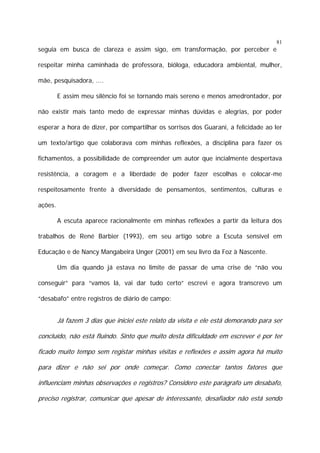 81

seguia em busca de clareza e assim sigo, em transformação, por perceber e
respeitar minha caminhada de professora, bióloga, educadora ambiental, mulher,
mãe, pesquisadora, ....
E assim meu silêncio foi se tornando mais sereno e menos amedrontador, por
não existir mais tanto medo de expressar minhas dúvidas e alegrias, por poder
esperar a hora de dizer, por compartilhar os sorrisos dos Guarani, a felicidade ao ler
um texto/artigo que colaborava com minhas reflexões, a disciplina para fazer os
fichamentos, a possibilidade de compreender um autor que incialmente despertava
resistência, a coragem e a liberdade de poder fazer escolhas e colocar-me
respeitosamente frente à diversidade de pensamentos, sentimentos, culturas e
ações.
A escuta aparece racionalmente em minhas reflexões a partir da leitura dos
trabalhos de René Barbier (1993), em seu artigo sobre a Escuta sensível em
Educação e de Nancy Mangabeira Unger (2001) em seu livro da Foz à Nascente.
Um dia quando já estava no limite de passar de uma crise de “não vou
conseguir” para “vamos lá, vai dar tudo certo” escrevi e agora transcrevo um
“desabafo” entre registros de diário de campo:

Já fazem 3 dias que iniciei este relato da visita e ele está demorando para ser
concluído, não está fluindo. Sinto que muito desta dificuldade em escrever é por ter
ficado muito tempo sem registar minhas visitas e reflexões e assim agora há muito
para dizer e não sei por onde começar. Como conectar tantos fatores que
influenciam minhas observações e registros? Considero este parágrafo um desabafo,
preciso registrar, comunicar que apesar de interessante, desafiador não está sendo

 