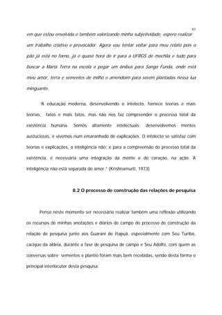 83

em que estou envolvida e também valorizando minha subjetividade, espero realizar

um trabalho criativo e provocador. Agora vou tentar voltar para meu relato pois o
pão já está no forno, já é quase hora de ir para a UFRGS de mochila e tudo para
buscar a Maria Terra na escola e pegar um ônibus para Sanga Funda, onde está
meu amor, terra e sementes de milho e amendoim para serem plantadas nessa lua
minguante.
“A educação moderna, desenvolvendo o intelecto, fornece teorias e mais
teorias,
existência

fatos e mais fatos, mas não nos faz compreender o processo total da
humana.

Somos

altamente

intelectuais;

desenvolvemos

mentes

austuciosas, e vivemos num emaranhado de explicações. O intelecto se satisfaz com
teorias e explicações, a inteligência não; e para a compreensão do processo total da
existência, é necessária uma integração da mente e do coração, na ação. A
inteligência não está separada do amor.” (Krishnamurti, 1973)

8.2 O processo de construção das relações de pesquisa

Penso neste momento ser necessário realizar também uma reflexão utilizando
os recursos de minhas anotações e diários de campo do processo de construção da
relação de pesquisa junto aos Guarani de Itapuã, especialmente com Seu Turíbo,
cacique da aldeia, durante a fase de pesquisa de campo e Seu Adolfo, com quem as
conversas sobre sementes e plantio foram mais bem recebidas, sendo desta forma o
principal interlocutor desta pesquisa.

 