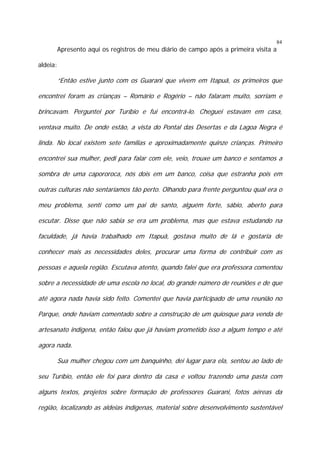 84

Apresento aqui os registros de meu diário de campo após a primeira visita a
aldeia:

“Então estive junto com os Guarani que vivem em Itapuã, os primeiros que
encontrei foram as crianças – Romário e Rogério – não falaram muito, sorriam e
brincavam. Perguntei por Turíbio e fui encontrá-lo. Cheguei estavam em casa,
ventava muito. De onde estão, a vista do Pontal das Desertas e da Lagoa Negra é
linda. No local existem sete famílias e aproximadamente quinze crianças. Primeiro
encontrei sua mulher, pedi para falar com ele, veio, trouxe um banco e sentamos a
sombra de uma capororoca, nós dois em um banco, coisa que estranha pois em
outras culturas não sentaríamos tão perto. Olhando para frente perguntou qual era o
meu problema, senti como um pai de santo, alguém forte, sábio, aberto para
escutar. Disse que não sabia se era um problema, mas que estava estudando na
faculdade, já havia trabalhado em Itapuã, gostava muito de lá e gostaria de
conhecer mais as necessidades deles, procurar uma forma de contribuir com as
pessoas e aquela região. Escutava atento, quando falei que era professora comentou
sobre a necessidade de uma escola no local, do grande número de reuniões e de que
até agora nada havia sido feito. Comentei que havia participado de uma reunião no
Parque, onde haviam comentado sobre a construção de um quiosque para venda de
artesanato indígena, então falou que já haviam prometido isso a algum tempo e até
agora nada.
Sua mulher chegou com um banquinho, dei lugar para ela, sentou ao lado de
seu Turíbio, então ele foi para dentro da casa e voltou trazendo uma pasta com
alguns textos, projetos sobre formação de professores Guarani, fotos aéreas da
região, localizando as aldeias indígenas, material sobre desenvolvimento sustentável

 