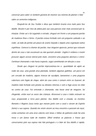 conversar para saber se também gostaria de mostrar seu sistema de plantar e falar

86

sobre as sementes indígenas.
Despedi-me de Seu Turíbio e disse que também levaria erva mate para Seu
Adolfo. Resolvi ir por fora da aldeia pois sua casa parecia estar mais acessível por lá,
intuição. Então sai e fui seguindo a estrada, cheguei em frente a um pequeno portão
de madeiras finas e fortes. O portão estava fechado com um pequeno cadeado e ao
redor, ao lado do portão um pouco de arame farpado e depois uma vegetação nativa
espinhosa. Comecei a chamar do portão, mas ninguém aparecia, pensei que estavam
dentro de casa e não escutavam ou não queriam atender. Cogitei ir embora e resolvi
procurar algum acesso lateral pelo mato, encontrei uma pequena abertura e entrei.
Continuei chamando e não havia resposta, segui caminhando em direção a casa.
Desde que cheguei no portão impressionou-me a quantidade de aipim ao
redor da casa, uma grande área plantada, também algumas galinhas, um porco em
um cercado de madeira, alguns troncos de eucalipto, bananeiras e uma pequena
cobertura com fogão de chapa, além da casa como é comum entre os Guarani, de
madeira toda fechada sem janelas ou divisões internas e com o fogo aceso no chão
no centro da casa. Fui entrando e chamando, não havia sinal de ninguém, fui
chegando, então ouvi as vozes das crianças. Atravessei a casa e todos estavam na
roça, preparando a terra para plantar, Seu Adolfo com a enxada, os meninos
Romário e Rogério (seus netos que moram junto com o casal e vieram do Espírito
Santo) e sua esposa. Quando me viram vieram ao meu encontro e pararam de roçar,
então sentamos em uma área coberta com lonas e folhas de palmeira onde há uma
mesa e um banco tudo de madeira. Difícil lembrar as palavras e frases que
conversamos pois sua esposa não fala português e o falar de Seu Adolfo é rápido,

 