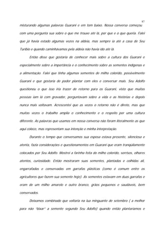 87

misturando algumas palavras Guarani e em tom baixo. Nossa conversa começou

com uma pergunta sua sobre o que me trouxe até lá, por que e o que queria. Falei
que já havia estado algumas vezes na aldeia, mas sempre ia até a casa de Seu
Turíbio e quando caminhávamos pela aldeia não havia ido até lá.
Então disse que gostaria de conhecer mais sobre a cultura dos Guarani e
especialmente sobre a importância e o conhecimento sobre as sementes indígenas e
a alimentação. Falei que tinha algumas sementes de milho colorido, possivelmente
Guarani e que gostaria de poder plantar com eles e conversar mais. Seu Adolfo
questionou o que isso iria trazer de retorno para os Guarani, visto que muitas
pessoas iam lá com gravador, perguntavam sobre a vida e as histórias e depois
nunca mais voltavam. Acrescentei que as vezes o retorno não é direto, mas que
muitas vezes o trabalho amplia o conhecimento e o respeito por uma cultura
diferente. As palavras que usamos em nossa conversa não foram literalmente as que
aqui coloco, mas representam sua intenção e minha interpretação.
Durante o tempo que conversamos sua esposa estava presente, silenciosa e
atenta, fazia considerações e questionamentos em Guarani que eram tranqüilamente
colocados por Seu Adolfo. Mostrei a farinha feita do milho colorido, sorrisos, olhares
atentos, curiosidade. Então mostraram suas sementes, plantadas e colhidas ali,
engarrafadas e conservadas em garrafas plásticas (como é comum entre os
agricultores que fazem sua semente hoje). As sementes estavam em duas garrafas e
eram de um milho amarelo e outro branco, grãos pequenos e saudáveis, bem
conservados.
Deixamos combinado que voltaria na lua minguante de setembro ( a melhor
para não “bixar” a semente segundo Seu Adolfo) quando então plantaríamos e

 