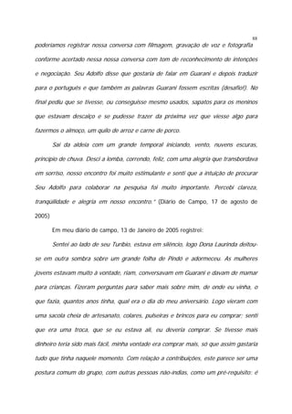 88

poderíamos registrar nossa conversa com filmagem, gravação de voz e fotografia

conforme acertado nessa nossa conversa com tom de reconhecimento de intenções
e negociação. Seu Adolfo disse que gostaria de falar em Guarani e depois traduzir
para o português e que também as palavras Guarani fossem escritas (desafio!). No
final pediu que se tivesse, ou conseguisse mesmo usados, sapatos para os meninos
que estavam descalço e se pudesse trazer da próxima vez que viesse algo para
fazermos o almoço, um quilo de arroz e carne de porco.
Sai da aldeia com um grande temporal iniciando, vento, nuvens escuras,
princípio de chuva. Desci a lomba, correndo, feliz, com uma alegria que transbordava
em sorriso, nosso encontro foi muito estimulante e senti que a intuição de procurar
Seu Adolfo para colaborar na pesquisa foi muito importante. Percebi clareza,
tranqüilidade e alegria em nosso encontro.” (Diário de Campo, 17 de agosto de
2005)
Em meu diário de campo, 13 de Janeiro de 2005 registrei:

Sentei ao lado de seu Turíbio, estava em silêncio, logo Dona Laurinda deitouse em outra sombra sobre um grande folha de Pindó e adormeceu. As mulheres
jovens estavam muito à vontade, riam, conversavam em Guarani e davam de mamar
para crianças. Fizeram perguntas para saber mais sobre mim, de onde eu vinha, o
que fazia, quantos anos tinha, qual era o dia do meu aniversário. Logo vieram com
uma sacola cheia de artesanato, colares, pulseiras e brincos para eu comprar; senti
que era uma troca, que se eu estava ali, eu deveria comprar. Se tivesse mais
dinheiro teria sido mais fácil, minha vontade era comprar mais, só que assim gastaria
tudo que tinha naquele momento. Com relação a contribuições, este parece ser uma
postura comum do grupo, com outras pessoas não-índias, como um pré-requisito: é

 