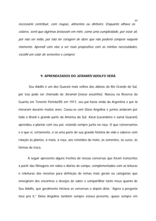 89

necessário contribuir, com roupas, alimentos ou dinheiro. Enquanto olhava os

colares, senti que lágrimas brotavam em mim, como uma cumplicidade, por estar ali,
por não ser índia, por não ter coragem de dizer que não poderia comprar naquele
momento. Aprendi com elas a ser mais propositiva com as minhas necessidades,
escolhi um colar de sementes e comprei.

9. APRENDIZADOS DO XERAMÓI ADOLFO VERÁ
Seu Adolfo é um dos Guarani mais velhos das aldeias do Rio Grande do Sul,
por isso pode ser chamado de Xeramói (nosso avozinho). Nasceu na Reserva da
Guarita em Tenente Portela/RS em 1917, seu pai havia vindo da Argentina e por lá
moraram durante muitos anos. Casou-se com Dona Angelina e juntos andaram por
todo o Brasil e grande parte da América do Sul. Karai (curandeiro e xamã Guarani)
aprendeu a plantar com seu pai, estando sempre junto na roça. O que conversamos
e o que vi, certamente, é só uma parte de sua grande história de vida e saberes com
relação às plantas, à mata, à roça, aos remédios do mato, às sementes, às curas, às
formas de troca.
A seguir apresento alguns trechos de nossas conversas que foram transcritos
a partir das filmagens em vídeo e diários de campo, complementados com as leituras
e releituras dos mesmos para definição de temas mais gerais ou categorias que
emergiram dos encontros e desejos de saber e compartilhar tanto meus quanto de
Seu Adolfo, que geralmente iniciava as conversas e depois dizia: “Agora a pergunta
toco prá ti.” Dona Angelina também sempre estava presente, quase sempre em

 