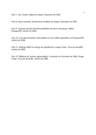 9

Foto 7: Seu Turíbio. Aldeia de Itapuã. Dezembro de 2005.
Foto 8: Dona Laurinda, Kunha Karai da Aldeia de Itapuã. Dezembro de 2005.
Foto 9: Crianças Guarani fazendo panelinhas de barro com juruás. Aldeia
Karugua/PR. Janeiro de 2006.
Foto 10: Luiz apresentando a diversidade de seus milhos plantados em Piraquara/PR.
Janeiro de 2006.
Foto 11: Rodrigo Wolff no manejo de agrofloresta. Sanga Funda, Terra de Areia/RS.
Janeiro de 2006.
Foto 12: Milharal em sistema agroecológico. Semeado em Setembro de 2006. Sanga
Funda, Terra de Areia/RS. Janeiro de 2006.

 