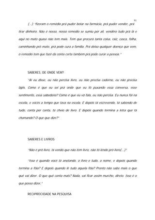 91

(...) “fizeram o remédio prá puder botar na farmácia, prá puder vender, prá

tirar dinheiro. Não é nosso, nosso remédio se sumiu por ali, vendêro tudo prá lá e
aqui no mato quase não tem mais. Tem que procurá tanta coisa, raiz, casca, folha,
caminhando prô mato, prá pode cura a família. Prá deixa qualquer doença que vem,
o remédio tem que fazê da conta certa também prá pode curar a pessoa.”

SABERES, DE ONDE VEM?

“Aí eu disse, eu não percisa livro, eu não precisa caderno, eu não precisa
lápis. Como é que eu sei prá onde que eu tô puxando essa conversa, esse
sentimento, essa sabedoria? Como é que eu vô fala, eu não percisa. Eu nunca foi na
escola, e vocês a tempo que tava na escola. E depois tá escrevendo, tá sabendo de
tudo, conta por conta, tá cheio de livro. E depois quando termina a letra que tá
chamando? O que que dize?”

SABERES E LIVROS

“Não é prô livro, tá vendo que não tem livro, não tô lendo prô livro(...)”
“Isso é quando você tá anotando, o livro e tudo, o nome, e depois quando
termina a fôia? E depois quando lê tudo aquela fôia? Pronto não sabe mais o que
quê vai dizer. O que quê conta mais? Nada, vai ficar assim murcho, direto. Isso é o
que posso dizer.”
RECIPROCIDADE NA PESQUISA

 