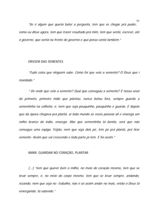 “Se é algum que queria bater a pergunta, tem que se chegar prá puder,

92

como eu disse agora, tem que trazer resultado prá mim, tem que sentá, escrevê, até
o governo, que sentá na frente do governo e que possa contá também.”

ORIGEM DAS SEMENTES

“Tudo coisa que ninguém sabe. Como foi que veio a semente? O Deus que í
mandado.”
“ De onde que veio a semente? Qual que conseguiu a semente? É nossa vovó
do primeiro, primeiro índio que plantou, nunca botou fora, sempre guarda a
sementinha na colheita, é, nem que seja pouquinho, pouquinho e guarda. E depois
que da época chegava prá plantá, aí todo mundo as vezes passeia ali e enxerga um
milho branco do índio, enxerga: Mas que sementinha tá bonita, será que não
consegue uma espiga. Feijão, nem que seja dois pé, três pé prá plantá, prá tirar
semente. Assim que vai crescendo e toda parte já tem. E foi assim.”

AMAR, GUARDAR NO CORAÇÃO, PLANTAR

(...) “tem que querer bem o milho, no meio do coração mesmo, tem que se
levar sempre, é, no meio do corpo mesmo, tem que se levar sempre, andando,
rezando, nem que seja no trabalho, não é só assim andar no mais, então o Deus tá
enxergando, tá sabendo.”

 