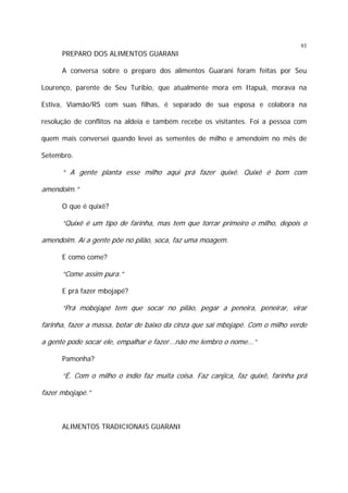 93

PREPARO DOS ALIMENTOS GUARANI
A conversa sobre o preparo dos alimentos Guarani foram feitas por Seu
Lourenço, parente de Seu Turíbio, que atualmente mora em Itapuã, morava na
Estiva, Viamão/RS com suas filhas, é separado de sua esposa e colabora na
resolução de conflitos na aldeia e também recebe os visitantes. Foi a pessoa com
quem mais conversei quando levei as sementes de milho e amendoim no mês de
Setembro.

“ A gente planta esse milho aqui prá fazer quixê. Quixê é bom com
amendoim.”
O que é quixê?

“Quixê é um tipo de farinha, mas tem que torrar primeiro o milho, depois o
amendoim. Aí a gente põe no pilão, soca, faz uma moagem.
E como come?

“Come assim pura.”
E prá fazer mbojapé?

“Prá mobojapé tem que socar no pilão, pegar a peneira, peneirar, virar
farinha, fazer a massa, botar de baixo da cinza que sai mbojapé. Com o milho verde
a gente pode socar ele, empalhar e fazer...não me lembro o nome...”
Pamonha?

“É. Com o milho o índio faz muita coisa. Faz canjica, faz quixê, farinha prá
fazer mbojapé.”

ALIMENTOS TRADICIONAIS GUARANI

 