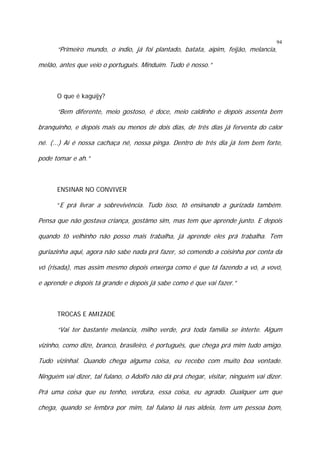 94

“Primeiro mundo, o índio, já foi plantado, batata, aipim, feijão, melancia,
melão, antes que veio o português. Minduím. Tudo é nosso.”

O que é kaguïjy?

“Bem diferente, meio gostoso, é doce, meio caldinho e depois assenta bem
branquinho, e depois mais ou menos de dois dias, de três dias já ferventa do calor
né. (...) Aí é nossa cachaça né, nossa pinga. Dentro de três dia já tem bem forte,
pode tomar e ah.”

ENSINAR NO CONVIVER
“E prá livrar a sobrevivência. Tudo isso, tô ensinando a gurizada também.

Pensa que não gostava criança, gostâmo sim, mas tem que aprende junto. E depois
quando tô velhinho não posso mais trabalha, já aprende eles prá trabalha. Tem
guriazinha aqui, agora não sabe nada prá fazer, só comendo a coisinha por conta da
vó (risada), mas assim mesmo depois enxerga como é que tá fazendo a vó, a vovó,
e aprende e depois tá grande e depois já sabe como é que vai fazer.”

TROCAS E AMIZADE

“Vai ter bastante melancia, milho verde, prá toda família se interte. Algum
vizinho, como dize, branco, brasileiro, é português, que chega prá mim tudo amigo.
Tudo vizinhal. Quando chega alguma coisa, eu recebo com muito boa vontade.
Ninguém vai dizer, tal fulano, o Adolfo não dá prá chegar, visitar, ninguém vai dizer.
Prá uma coisa que eu tenho, verdura, essa coisa, eu agrado. Qualquer um que
chega, quando se lembra por mim, tal fulano lá nas aldeia, tem um pessoa bom,

 