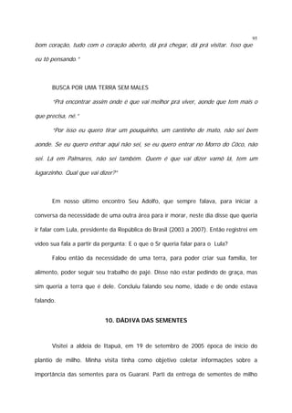 95

bom coração, tudo com o coração aberto, dá prá chegar, dá prá visitar. Isso que
eu tô pensando.”

BUSCA POR UMA TERRA SEM MALES

“Prá encontrar assim onde é que vai melhor prá viver, aonde que tem mais o
que precisa, né.”
“Por isso eu quero tirar um pouquinho, um cantinho de mato, não sei bem
aonde. Se eu quero entrar aqui não sei, se eu quero entrar no Morro do Côco, não
sei. Lá em Palmares, não sei também. Quem é que vai dizer vamô lá, tem um
lugarzinho. Qual que vai dizer?”

Em nosso último encontro Seu Adolfo, que sempre falava, para iniciar a
conversa da necessidade de uma outra área para ir morar, neste dia disse que queria
ir falar com Lula, presidente da República do Brasil (2003 a 2007). Então registrei em
vídeo sua fala a partir da pergunta: E o que o Sr queria falar para o Lula?
Falou então da necessidade de uma terra, para poder criar sua família, ter
alimento, poder seguir seu trabalho de pajé. Disse não estar pedindo de graça, mas
sim queria a terra que é dele. Concluiu falando seu nome, idade e de onde estava
falando.
10. DÁDIVA DAS SEMENTES

Visitei a aldeia de Itapuã, em 19 de setembro de 2005 época de início do
plantio de milho. Minha visita tinha como objetivo coletar informações sobre a
importância das sementes para os Guarani. Parti da entrega de sementes de milho

 