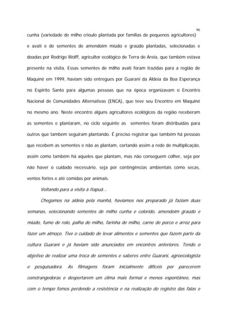 96

cunha (variedade de milho crioulo plantada por famílias de pequenos agricultores)
e avati e de sementes de amendoim miúdo e graúdo plantadas, selecionadas e
doadas por Rodrigo Wolff, agricultor ecológico de Terra de Areia, que também estava
presente na visita. Essas sementes de milho avati foram trazidas para a região de
Maquiné em 1999, haviam sido entregues por Guarani da Aldeia da Boa Esperança
no Espirito Santo para algumas pessoas que na época organizavam o Encontro
Nacional de Comunidades Alternativas (ENCA), que teve seu Encontro em Maquiné
no mesmo ano. Neste encontro alguns agricultores ecológicos da região receberam
as sementes e plantaram, no ciclo seguinte as sementes foram distribuídas para
outros que também seguiram plantando. É preciso registrar que também há pessoas
que recebem as sementes e não as plantam, cortando assim a rede de multiplicação,
assim como também há aqueles que plantam, mas não conseguem colher, seja por
não haver o cuidado necessário, seja por contingências ambientais como secas,
ventos fortes e até comidas por animais.

Voltando para a visita à Itapuã...
Chegamos na aldeia pela manhã, havíamos nos preparado já faziam duas
semanas, selecionando sementes de milho cunha e colorido, amendoim graúdo e
miúdo, fumo de rolo, palha de milho, farinha de milho, carne de porco e arroz para
fazer um almoço. Tive o cuidado de levar alimentos e sementes que fazem parte da
cultura Guarani e já haviam sido anunciados em encontros anteriores. Tendo o
objetivo de realizar uma troca de sementes e saberes entre Guarani, agroecologista
e

pesquisadora.

As

filmagens

foram

inicialmente

difíceis

por

parecerem

constrangedoras e despertarem um clima mais formal e menos espontâneo, mas
com o tempo fomos perdendo a resistência e na realização do registro das falas e

 