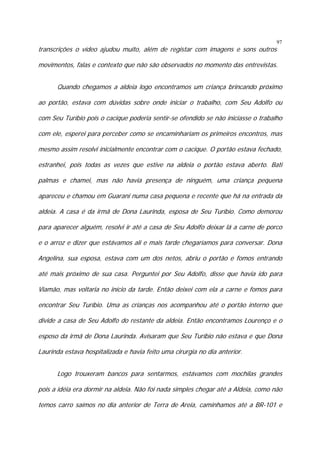 transcrições o vídeo ajudou muito, além de registar com imagens e sons outros

97

movimentos, falas e contexto que não são observados no momento das entrevistas.
Quando chegamos a aldeia logo encontramos um criança brincando próximo
ao portão, estava com dúvidas sobre onde iniciar o trabalho, com Seu Adolfo ou
com Seu Turíbio pois o cacique poderia sentir-se ofendido se não iniciasse o trabalho
com ele, esperei para perceber como se encaminhariam os primeiros encontros, mas
mesmo assim resolvi inicialmente encontrar com o cacique. O portão estava fechado,
estranhei, pois todas as vezes que estive na aldeia o portão estava aberto. Bati
palmas e chamei, mas não havia presença de ninguém, uma criança pequena
apareceu e chamou em Guarani numa casa pequena e recente que há na entrada da
aldeia. A casa é da irmã de Dona Laurinda, esposa de Seu Turíbio. Como demorou
para aparecer alguém, resolvi ir até a casa de Seu Adolfo deixar lá a carne de porco
e o arroz e dizer que estávamos ali e mais tarde chegaríamos para conversar. Dona
Angelina, sua esposa, estava com um dos netos, abriu o portão e fomos entrando
até mais próximo de sua casa. Perguntei por Seu Adolfo, disse que havia ido para
Viamão, mas voltaria no início da tarde. Então deixei com ela a carne e fomos para
encontrar Seu Turíbio. Uma as crianças nos acompanhou até o portão interno que
divide a casa de Seu Adolfo do restante da aldeia. Então encontramos Lourenço e o
esposo da irmã de Dona Laurinda. Avisaram que Seu Turíbio não estava e que Dona
Laurinda estava hospitalizada e havia feito uma cirurgia no dia anterior.
Logo trouxeram bancos para sentarmos, estávamos com mochilas grandes
pois a idéia era dormir na aldeia. Não foi nada simples chegar até a Aldeia, como não
temos carro saímos no dia anterior de Terra de Areia, caminhamos até a BR-101 e

 