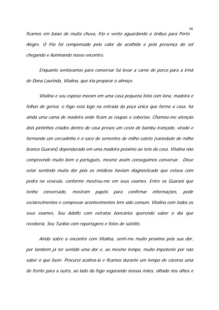98

ficamos em baixo de muita chuva, frio e vento aguardando o ônibus para Porto

Alegre. O frio foi compensado pelo calor da acolhida e pela presença do sol
chegando e iluminando nosso encontro.
Enquanto sentávamos para conversar fui levar a carne de porco para a irmã
de Dona Laurinda, Vitalina, que iria preparar o almoço.
Vitalina e seu esposo moram em uma casa pequena feita com lona, madeira e
folhas de gerivá, o fogo está logo na entrada da peça única que forma a casa, há
ainda uma cama de madeira onde ficam as roupas e cobertas. Chamou-me atenção
dois pintinhos criados dentro de casa presos um cesto de bambu trançado, virado e
formando um cercadinho e o saco de sementes de milho cateto (variedade de milho
branco Guarani) dependurado em uma madeira próximo ao teto da casa. Vitalina não
compreende muito bem o português, mesmo assim conseguimos conversar. Disse
estar sentindo muita dor pois os médicos haviam diagnosticado que estava com
pedra na vesícula, conforme mostrou-me em seus exames. Entre os Guarani que
tenho

conversado,

mostram

papéis

para

confirmar

informações,

pedir

esclarecimentos e comprovar acontecimentos tem sido comum. Vitalina com todos os
seus exames, Seu Adolfo com extratos bancários querendo saber o dia que
receberia, Seu Turíbio com reportagens e fotos de satélite.
Ainda sobre o encontro com Vitalina, senti-me muito próxima pela sua dor,
por também já ter sentido uma dor e, ao mesmo tempo, muito impotente por não
saber o que fazer. Procurei acalmá-la e ficamos durante um tempo de cócoras uma
de frente para a outra, ao lado do fogo segurando nossas mãos, olhado nos olhos e

 