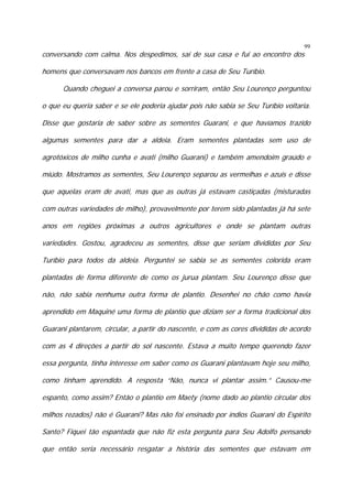 conversando com calma. Nos despedimos, sai de sua casa e fui ao encontro dos

99

homens que conversavam nos bancos em frente a casa de Seu Turíbio.
Quando cheguei a conversa parou e sorriram, então Seu Lourenço perguntou
o que eu queria saber e se ele poderia ajudar pois não sabia se Seu Turíbio voltaria.
Disse que gostaria de saber sobre as sementes Guarani, e que havíamos trazido
algumas sementes para dar a aldeia. Eram sementes plantadas sem uso de
agrotóxicos de milho cunha e avati (milho Guarani) e também amendoim graúdo e
miúdo. Mostramos as sementes, Seu Lourenço separou as vermelhas e azuis e disse
que aquelas eram de avati, mas que as outras já estavam castiçadas (misturadas
com outras variedades de milho), provavelmente por terem sido plantadas já há sete
anos em regiões próximas a outros agricultores e onde se plantam outras
variedades. Gostou, agradeceu as sementes, disse que seriam divididas por Seu
Turíbio para todos da aldeia. Perguntei se sabia se as sementes colorida eram
plantadas de forma diferente de como os jurua plantam. Seu Lourenço disse que
não, não sabia nenhuma outra forma de plantio. Desenhei no chão como havia
aprendido em Maquiné uma forma de plantio que diziam ser a forma tradicional dos
Guarani plantarem, circular, a partir do nascente, e com as cores divididas de acordo
com as 4 direções a partir do sol nascente. Estava a muito tempo querendo fazer
essa pergunta, tinha interesse em saber como os Guarani plantavam hoje seu milho,
como tinham aprendido. A resposta “Não, nunca vi plantar assim.” Causou-me
espanto, como assim? Então o plantio em Maety (nome dado ao plantio circular dos
milhos rezados) não é Guarani? Mas não foi ensinado por índios Guarani do Espírito
Santo? Fiquei tão espantada que não fiz esta pergunta para Seu Adolfo pensando
que então seria necessário resgatar a história das sementes que estavam em

 