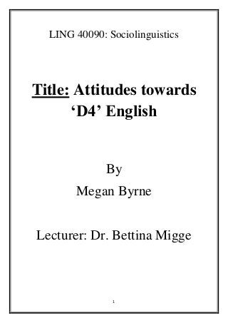 1
LING 40090: Sociolinguistics
Title: Attitudes towards
‘D4’ English
By
Megan Byrne
Lecturer: Dr. Bettina Migge
 