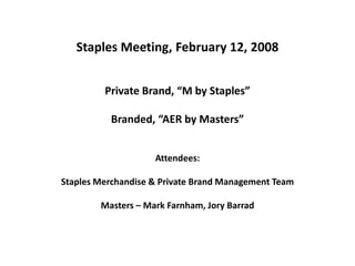 Staples Meeting, February 12, 2008Private Brand, “M by Staples” Branded, “AER by Masters”Attendees: Staples Merchandise & Private Brand Management TeamMasters – Mark Farnham, Jory Barrad 