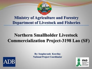 1
Ministry of Agriculture and Forestry
Department of Livestock and Fisheries
By: Souphavanh Keovilay
National Project Coordinator
Northern Smallholder Livestock
Commercialization Project-3198 Lao (SF)
 