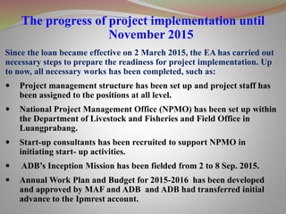 The progress of project implementation until
November 2015
Since the loan became effective on 2 March 2015, the EA has carried out
necessary steps to prepare the readiness for project implementation. Up
to now, all necessary works has been completed, such as:
 Project management structure has been set up and project staff has
been assigned to the positions at all level.
 National Project Management Office (NPMO) has been set up within
the Department of Livestock and Fisheries and Field Office in
Luangprabang.
 Start-up consultants has been recruited to support NPMO in
initiating start- up activities.
 ADB’s Inception Mission has been fielded from 2 to 8 Sep. 2015.
 Annual Work Plan and Budget for 2015-2016 has been developed
and approved by MAF and ADB and ADB had transferred initial
advance to the Ipmrest account.
 